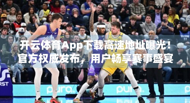 开云体育App下载高速地址曝光！官方权威发布，用户畅享赛事盛宴不再卡顿！