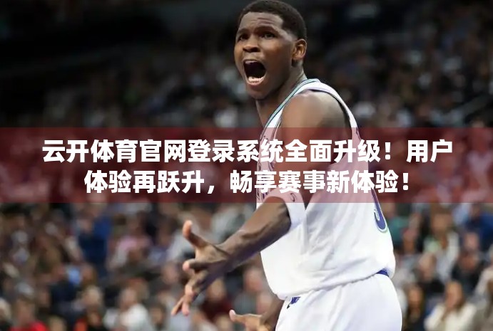 云开体育官网登录系统全面升级！用户体验再跃升，畅享赛事新体验！