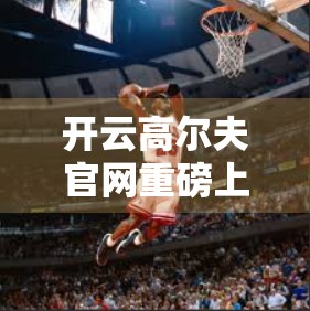 开云高尔夫官网重磅上线！赛事直播+深度报道，带你沉浸式体验高球魅力