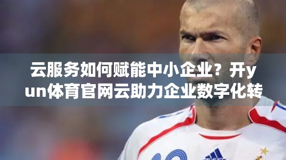 云服务如何赋能中小企业？开yun体育官网云助力企业数字化转型新引擎